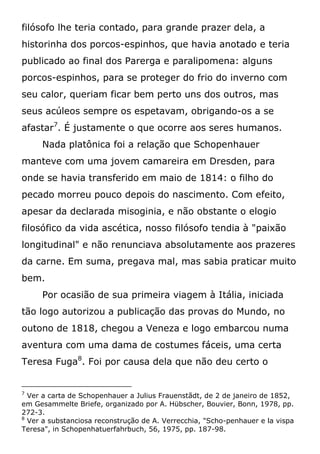 filósofo lhe teria contado, para grande prazer dela, a
historinha dos porcos-espinhos, que havia anotado e teria
publicado ao final dos Parerga e paralipomena: alguns
porcos-espinhos, para se proteger do frio do inverno com
seu calor, queriam ficar bem perto uns dos outros, mas
seus acúleos sempre os espetavam, obrigando-os a se
afastar7
. É justamente o que ocorre aos seres humanos.
Nada platônica foi a relação que Schopenhauer
manteve com uma jovem camareira em Dresden, para
onde se havia transferido em maio de 1814: o filho do
pecado morreu pouco depois do nascimento. Com efeito,
apesar da declarada misoginia, e não obstante o elogio
filosófico da vida ascética, nosso filósofo tendia à "paixão
longitudinal" e não renunciava absolutamente aos prazeres
da carne. Em suma, pregava mal, mas sabia praticar muito
bem.
Por ocasião de sua primeira viagem à Itália, iniciada
tão logo autorizou a publicação das provas do Mundo, no
outono de 1818, chegou a Veneza e logo embarcou numa
aventura com uma dama de costumes fáceis, uma certa
Teresa Fuga8
. Foi por causa dela que não deu certo o
7
Ver a carta de Schopenhauer a Julius Frauenstãdt, de 2 de janeiro de 1852,
em Gesammelte Briefe, organizado por A. Hübscher, Bouvier, Bonn, 1978, pp.
272-3.
8
Ver a substanciosa reconstrução de A. Verrecchia, "Scho-penhauer e la vispa
Teresa", in Schopenhatuerfahrbuch, 56, 1975, pp. 187-98.
 