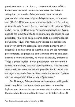 previsto encontro com Byron, como menciona o músico
Robert von Hornstein ao evocar em suas Memórias os
colóquios com o velho Schopenhauer. Von Hornstein
gostava de contar aos próprios hóspedes que, no mesmo
ano (1818-1819), encontraram-se na Itália os três maiores
pessimistas da Europa: Byron, Leopardi e ele próprio. "Uma
noite", narra von Hornstein, "estávamos falando de Byron,
quando ele lamentou não tê-lo conhecido por causa da sua
estupidez. `Eu tinha para ele uma carta de recomendação
de Goethe. Fiquei três meses em Veneza no período em
que Byron também estava lá. Eu sempre pensava em ir
encontrá-lo com a carta de Goethe, mas um dia renunciei
por completo. Eu passeava com a minha amada pelo Lido,
quando a minha Dulcinéia, na maior excitação, exclamou:
`Veja o poeta inglês!'. Byron passou por mim correndo a
cavalo, e a mulher, durante todo aquele dia, não fez outra
coisa a não ser recordar essa impressão. Então decidi não
entregar a carta de Goethe: tive medo dos cornos. Quanto
não me arrependi!'. E bateu na própria testa.9
Em Florença, Schopenhauer enriqueceu o catálogo de
suas conquistas com uma pérola preciosa: uma nobre
inglesa, que descera de sua brumosa pátria materna para a
tépida cidade toscana a fim de curar-se da tuberculose. O
9
A. Schopenhauer, Gesprüche, op. cit., p. 220.
 