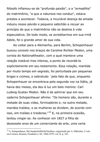 filósofo inflamou-se de "profunda paixão", e a "armadilha"
do matrimônio, "a que a natureza nos conduz", estava
prestes a acontecer. Todavia, a incurável doença da amada
induziu nosso pávido e pequeno sabichão a recuar ao
princípio de que o matrimônio não se destina à vida
especulativa. De todo modo, se acreditarmos em sua irmã
Adele, foi o grande amor de sua vida.
Ao voltar para a Alemanha, para Berlim, Schopenhauer
buscou consolo nos braços de Caroline Richter Medon, uma
corista do Nationaltheater, com a qual manteve uma
relação instável mas intensa, a ponto de recordá-la
explicitamente em seu testamento. Essa relação, mantida
por muito tempo em segredo, foi perturbada por pequenas
brigas e ciúmes, e sobretudo `pelo fato de que, enquanto
Schopenhauer se encontrava pela segunda vez na Itália, já
havia dez meses, ela deu à luz um belo menino: Carl
Ludwig Gustav Medon. Não é de admirar que em seu
caderno Schopenhauer afirme: "Os homens são, durante a
metade de suas vidas, fornicadores e, na outra metade,
maridos traídos; e as mulheres se dividem, de acordo com
isso, em traídas e traidoras."10
E, na primeira ocasião,
tentou vingar-se. Ao conhecer em 1827 a filha de
dezessete anos de um comerciante de arte, uma certa
10
A. Schopenhauer, Der handschriftlicheNachlass, organizado por A. Hübscher, 5 vols.
em 6 tornos, Kramer, Frankfurt a. M., 1966-1975, vol. II. p. 162.
 