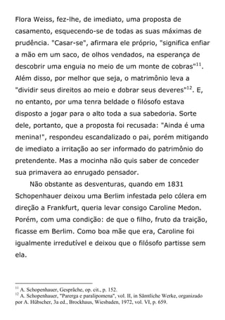 Flora Weiss, fez-lhe, de imediato, uma proposta de
casamento, esquecendo-se de todas as suas máximas de
prudência. "Casar-se", afirmara ele próprio, "significa enfiar
a mão em um saco, de olhos vendados, na esperança de
descobrir uma enguia no meio de um monte de cobras"11
.
Além disso, por melhor que seja, o matrimônio leva a
"dividir seus direitos ao meio e dobrar seus deveres"12
. E,
no entanto, por uma tenra beldade o filósofo estava
disposto a jogar para o alto toda a sua sabedoria. Sorte
dele, portanto, que a proposta foi recusada: "Ainda é uma
menina!", respondeu escandalizado o pai, porém mitigando
de imediato a irritação ao ser informado do patrimônio do
pretendente. Mas a mocinha não quis saber de conceder
sua primavera ao enrugado pensador.
Não obstante as desventuras, quando em 1831
Schopenhauer deixou uma Berlim infestada pelo cólera em
direção a Frankfurt, queria levar consigo Caroline Medon.
Porém, com uma condição: de que o filho, fruto da traição,
ficasse em Berlim. Como boa mãe que era, Caroline foi
igualmente irredutível e deixou que o filósofo partisse sem
ela.
11
A. Schopenhauer, Gesprãche, op. cit., p. 152.
12
A. Schopenhauer, "Parerga e paralipomena", vol. II, in Sãmtliche Werke, organizado
por A. Hübscher, 3a ed., Brockhaus, Wiesbaden, 1972, vol. VI, p. 659.
 
