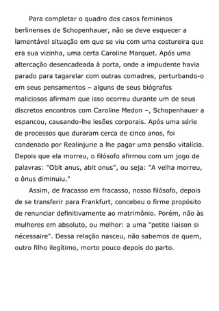 Para completar o quadro dos casos femininos
berlinenses de Schopenhauer, não se deve esquecer a
lamentável situação em que se viu com uma costureira que
era sua vizinha, uma certa Caroline Marquet. Após uma
altercação desencadeada à porta, onde a impudente havia
parado para tagarelar com outras comadres, perturbando-o
em seus pensamentos – alguns de seus biógrafos
maliciosos afirmam que isso ocorreu durante um de seus
discretos encontros com Caroline Medon –, Schopenhauer a
espancou, causando-lhe lesões corporais. Após uma série
de processos que duraram cerca de cinco anos, foi
condenado por Realinjurie a lhe pagar uma pensão vitalícia.
Depois que ela morreu, o filósofo afirmou com um jogo de
palavras: "Obit anus, abit onus", ou seja: "A velha morreu,
o ônus diminuiu."
Assim, de fracasso em fracasso, nosso filósofo, depois
de se transferir para Frankfurt, concebeu o firme propósito
de renunciar definitivamente ao matrimônio. Porém, não às
mulheres em absoluto, ou melhor: a uma "petite liaison si
nécessaire". Dessa relação nasceu, não sabemos de quem,
outro filho ilegítimo, morto pouco depois do parto.
 