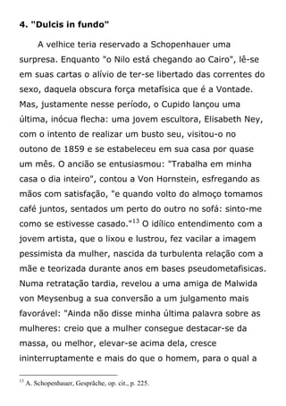 4. "Dulcis in fundo"
A velhice teria reservado a Schopenhauer uma
surpresa. Enquanto "o Nilo está chegando ao Cairo", lê-se
em suas cartas o alívio de ter-se libertado das correntes do
sexo, daquela obscura força metafísica que é a Vontade.
Mas, justamente nesse período, o Cupido lançou uma
última, inócua flecha: uma jovem escultora, Elisabeth Ney,
com o intento de realizar um busto seu, visitou-o no
outono de 1859 e se estabeleceu em sua casa por quase
um mês. O ancião se entusiasmou: "Trabalha em minha
casa o dia inteiro", contou a Von Hornstein, esfregando as
mãos com satisfação, "e quando volto do almoço tomamos
café juntos, sentados um perto do outro no sofá: sinto-me
como se estivesse casado."13
O idílico entendimento com a
jovem artista, que o lixou e lustrou, fez vacilar a imagem
pessimista da mulher, nascida da turbulenta relação com a
mãe e teorizada durante anos em bases pseudometafisicas.
Numa retratação tardia, revelou a uma amiga de Malwida
von Meysenbug a sua conversão a um julgamento mais
favorável: "Ainda não disse minha última palavra sobre as
mulheres: creio que a mulher consegue destacar-se da
massa, ou melhor, elevar-se acima dela, cresce
ininterruptamente e mais do que o homem, para o qual a
13
A. Schopenhauer, Gesprãche, op. cit., p. 225.
 