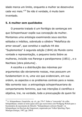 idade marca um limite, enquanto a mulher se desenvolve
cada vez mais."14
Se não é verdade, é muito bem
inventado.
5. A mulher sem qualidades
O presente tratado é um florilégio de sentenças em
que Schopenhauer expõe sua concepção da mulher.
Montamos uma antologia examinando seus escritos
editados e inéditos, sobretudo a célebre "Metafísica do
amor sexual", que constitui o capítulo 44 dos
"Suplementos" à segunda edição (1844) do Mundo como
vontade e representação, o pequeno texto Sobre as
mulheres, incluído nos Parerga e paralipomena (1851) , e o
Nachlass [obra póstuma] .
A escolha e a distribuição das máximas por
argumentos são obviamente nossas, mas possuem um
fundamentam in re, uma vez que evidenciam, em sua
ordem, os aspectos e os problemas centrais para a nossa.
Não somente isso: a antropologia schopenhaueriana do
comportamento feminino, que nas intenções é científica e
objetiva, trai, na verdade, toda a preocupação de quem foi
14
A. Schopenhauer, Gespriiche, op. cit., pp. 376-7. Sobre a "conversão" do velho
Schopenhauer, remeto ao texto quase sério que escrevemos com Wolfgang Welsch para o
bicentenário do nascimento do filósofo: "Schopenhauers schwere Stunde", in
Schopenhauer im Den ken der Gegenwart, organizado por Volker Spierling, Piper,
Munique-Zurique, 1987, pp. 290-8.
 