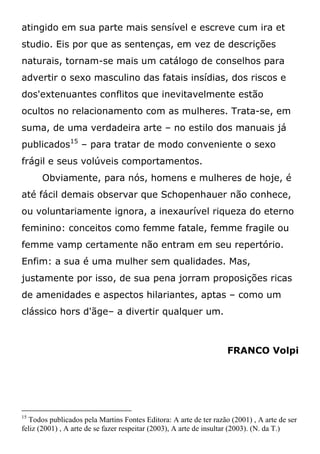 atingido em sua parte mais sensível e escreve cum ira et
studio. Eis por que as sentenças, em vez de descrições
naturais, tornam-se mais um catálogo de conselhos para
advertir o sexo masculino das fatais insídias, dos riscos e
dos'extenuantes conflitos que inevitavelmente estão
ocultos no relacionamento com as mulheres. Trata-se, em
suma, de uma verdadeira arte – no estilo dos manuais já
publicados15
– para tratar de modo conveniente o sexo
frágil e seus volúveis comportamentos.
Obviamente, para nós, homens e mulheres de hoje, é
até fácil demais observar que Schopenhauer não conhece,
ou voluntariamente ignora, a inexaurível riqueza do eterno
feminino: conceitos como femme fatale, femme fragile ou
femme vamp certamente não entram em seu repertório.
Enfim: a sua é uma mulher sem qualidades. Mas,
justamente por isso, de sua pena jorram proposições ricas
de amenidades e aspectos hilariantes, aptas – como um
clássico hors d'ãge– a divertir qualquer um.
FRANCO Volpi
15
Todos publicados pela Martins Fontes Editora: A arte de ter razão (2001) , A arte de ser
feliz (2001) , A arte de se fazer respeitar (2003), A arte de insultar (2003). (N. da T.)
 