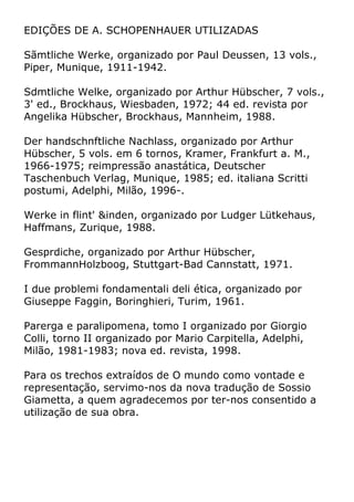 EDIÇÕES DE A. SCHOPENHAUER UTILIZADAS
Sãmtliche Werke, organizado por Paul Deussen, 13 vols.,
Piper, Munique, 1911-1942.
Sdmtliche Welke, organizado por Arthur Hübscher, 7 vols.,
3' ed., Brockhaus, Wiesbaden, 1972; 44 ed. revista por
Angelika Hübscher, Brockhaus, Mannheim, 1988.
Der handschnftliche Nachlass, organizado por Arthur
Hübscher, 5 vols. em 6 tornos, Kramer, Frankfurt a. M.,
1966-1975; reimpressão anastática, Deutscher
Taschenbuch Verlag, Munique, 1985; ed. italiana Scritti
postumi, Adelphi, Milão, 1996-.
Werke in flint' &inden, organizado por Ludger Lütkehaus,
Haffmans, Zurique, 1988.
Gesprdiche, organizado por Arthur Hübscher,
FrommannHolzboog, Stuttgart-Bad Cannstatt, 1971.
I due problemi fondamentali deli ética, organizado por
Giuseppe Faggin, Boringhieri, Turim, 1961.
Parerga e paralipomena, tomo I organizado por Giorgio
Colli, torno II organizado por Mario Carpitella, Adelphi,
Milão, 1981-1983; nova ed. revista, 1998.
Para os trechos extraídos de O mundo como vontade e
representação, servimo-nos da nova tradução de Sossio
Giametta, a quem agradecemos por ter-nos consentido a
utilização de sua obra.
 