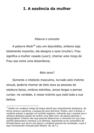 I. A essência da mulher
Palavra e conceito
A palavra Weib16
caiu em descrédito, embora seja
totalmente inocente; ela designa o sexo (mulier). Frau
significa a mulher casada (uxor); chamar uma moça de
Frau soa como uma dissonância.
Belo sexo?
Somente o intelecto masculino, turvado pelo instinto
sexual, poderia chamar de belo sexo as pessoas de
estatura baixa, ombros estreitos, ancas largas e pernas
curtas: na verdade, é nesse instinto que está toda a sua
beleza.
16
Weibé um vocábulo antigo da língua alemã que originalmente designava, de
forma neutra e genérica, a pessoa do sexo feminino. Porém, com o tempo, o
vocábulo passou a agregar um sentido negativo, indicando que a pessoa que o
utilizava desejava passar da mulher uma idéia ruim, de pessoa geniosa e
desagradável. Embora não seja possível determinar o momento em que esse
sentido depreciativo começou a se delinear, depreende-se do comentário de
Schopenhauer que já em sua época o vocábulo possuía tal conotação, o que é
aqui ironicamente criticado pelo filósofo. (N. da T.)
 
