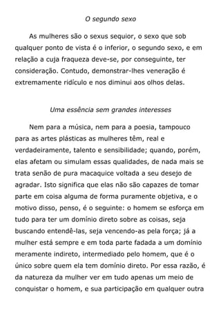 O segundo sexo
As mulheres são o sexus sequior, o sexo que sob
qualquer ponto de vista é o inferior, o segundo sexo, e em
relação a cuja fraqueza deve-se, por conseguinte, ter
consideração. Contudo, demonstrar-lhes veneração é
extremamente ridículo e nos diminui aos olhos delas.
Uma essência sem grandes interesses
Nem para a música, nem para a poesia, tampouco
para as artes plásticas as mulheres têm, real e
verdadeiramente, talento e sensibilidade; quando, porém,
elas afetam ou simulam essas qualidades, de nada mais se
trata senão de pura macaquice voltada a seu desejo de
agradar. Isto significa que elas não são capazes de tomar
parte em coisa alguma de forma puramente objetiva, e o
motivo disso, penso, é o seguinte: o homem se esforça em
tudo para ter um domínio direto sobre as coisas, seja
buscando entendê-las, seja vencendo-as pela força; já a
mulher está sempre e em toda parte fadada a um domínio
meramente indireto, intermediado pelo homem, que é o
único sobre quem ela tem domínio direto. Por essa razão, é
da natureza da mulher ver em tudo apenas um meio de
conquistar o homem, e sua participação em qualquer outra
 
