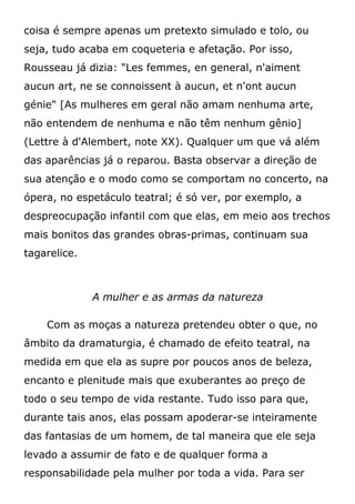 coisa é sempre apenas um pretexto simulado e tolo, ou
seja, tudo acaba em coqueteria e afetação. Por isso,
Rousseau já dizia: "Les femmes, en general, n'aiment
aucun art, ne se connoissent à aucun, et n'ont aucun
génie" [As mulheres em geral não amam nenhuma arte,
não entendem de nenhuma e não têm nenhum gênio]
(Lettre à d'Alembert, note XX). Qualquer um que vá além
das aparências já o reparou. Basta observar a direção de
sua atenção e o modo como se comportam no concerto, na
ópera, no espetáculo teatral; é só ver, por exemplo, a
despreocupação infantil com que elas, em meio aos trechos
mais bonitos das grandes obras-primas, continuam sua
tagarelice.
A mulher e as armas da natureza
Com as moças a natureza pretendeu obter o que, no
âmbito da dramaturgia, é chamado de efeito teatral, na
medida em que ela as supre por poucos anos de beleza,
encanto e plenitude mais que exuberantes ao preço de
todo o seu tempo de vida restante. Tudo isso para que,
durante tais anos, elas possam apoderar-se inteiramente
das fantasias de um homem, de tal maneira que ele seja
levado a assumir de fato e de qualquer forma a
responsabilidade pela mulher por toda a vida. Para ser
 