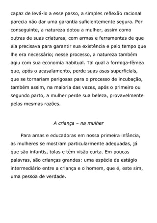 capaz de levá-lo a esse passo, a simples reflexão racional
parecia não dar uma garantia suficientemente segura. Por
conseguinte, a natureza dotou a mulher, assim como
outras de suas criaturas, com armas e ferramentas de que
ela precisava para garantir sua existência e pelo tempo que
lhe era necessário; nesse processo, a natureza também
agiu com sua economia habitual. Tal qual a formiga-fêmea
que, após o acasalamento, perde suas asas superficiais,
que se tornariam perigosas para o processo de incubação,
também assim, na maioria das vezes, após o primeiro ou
segundo parto, a mulher perde sua beleza, provavelmente
pelas mesmas razões.
A criança – na mulher
Para amas e educadoras em nossa primeira infância,
as mulheres se mostram particularmente adequadas, já
que são infantis, tolas e têm visão curta. Em poucas
palavras, são crianças grandes: uma espécie de estágio
intermediário entre a criança e o homem, que é, este sim,
uma pessoa de verdade.
 