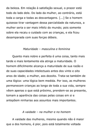 da beleza. Em relação à satisfação sexual, o prazer está
todo do lado dele. Do lado da mulher, ao contrário, está
toda a carga e todas as desvantagens. [...] Se o homem
quisesse tirar vantagem dessa parcialidade da natureza, a
mulher seria o ser mais infeliz do mundo; pois somente
sobre ela recaiu o cuidado com as crianças, e ela ficou
desamparada com suas forças débeis.
Maturidade – masculina e feminina
Quanto mais nobre e perfeita é uma coisa, tanto mais
tarde e mais lentamente ela atinge a maturidade. O
homem dificilmente alcança a maturidade de sua razão e
de suas capacidades intelectuais antes dos vinte e oito
anos de idade; a mulher, aos dezoito. Trata-se também de
uma lógica: uma lógica bem medida. Por isso, as mulheres
permanecem crianças ao longo de toda a sua vida, sempre
vêem apenas o que está próximo, prendem-se ao presente,
tomam a aparência das coisas pelas coisas em si e
antepõem ninharias aos assuntos mais importantes.
A vaidade – na mulher e no homem
A vaidade das mulheres, mesmo quando não é maior
que a dos homens, é pior, pois está totalmente voltada
 