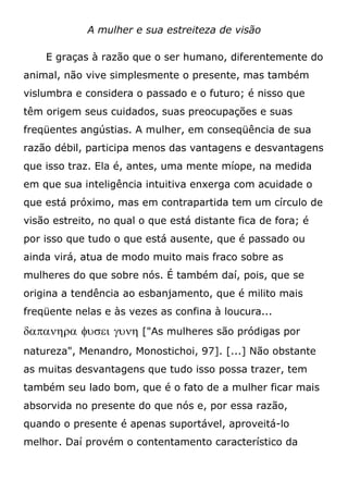 A mulher e sua estreiteza de visão
E graças à razão que o ser humano, diferentemente do
animal, não vive simplesmente o presente, mas também
vislumbra e considera o passado e o futuro; é nisso que
têm origem seus cuidados, suas preocupações e suas
freqüentes angústias. A mulher, em conseqüência de sua
razão débil, participa menos das vantagens e desvantagens
que isso traz. Ela é, antes, uma mente míope, na medida
em que sua inteligência intuitiva enxerga com acuidade o
que está próximo, mas em contrapartida tem um círculo de
visão estreito, no qual o que está distante fica de fora; é
por isso que tudo o que está ausente, que é passado ou
ainda virá, atua de modo muito mais fraco sobre as
mulheres do que sobre nós. É também daí, pois, que se
origina a tendência ao esbanjamento, que é milito mais
freqüente nelas e às vezes as confina à loucura...
   ["As mulheres são pródigas por
natureza", Menandro, Monostichoi, 97]. [...] Não obstante
as muitas desvantagens que tudo isso possa trazer, tem
também seu lado bom, que é o fato de a mulher ficar mais
absorvida no presente do que nós e, por essa razão,
quando o presente é apenas suportável, aproveitá-lo
melhor. Daí provém o contentamento característico da
 