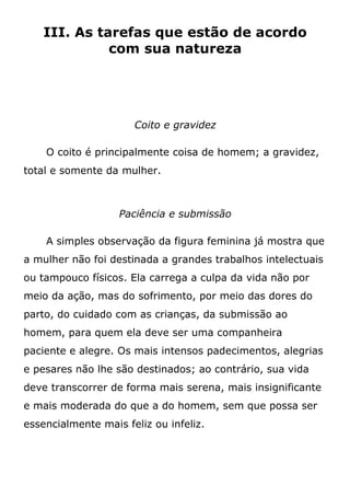 III. As tarefas que estão de acordo
com sua natureza
Coito e gravidez
O coito é principalmente coisa de homem; a gravidez,
total e somente da mulher.
Paciência e submissão
A simples observação da figura feminina já mostra que
a mulher não foi destinada a grandes trabalhos intelectuais
ou tampouco físicos. Ela carrega a culpa da vida não por
meio da ação, mas do sofrimento, por meio das dores do
parto, do cuidado com as crianças, da submissão ao
homem, para quem ela deve ser uma companheira
paciente e alegre. Os mais intensos padecimentos, alegrias
e pesares não lhe são destinados; ao contrário, sua vida
deve transcorrer de forma mais serena, mais insignificante
e mais moderada do que a do homem, sem que possa ser
essencialmente mais feliz ou infeliz.
 