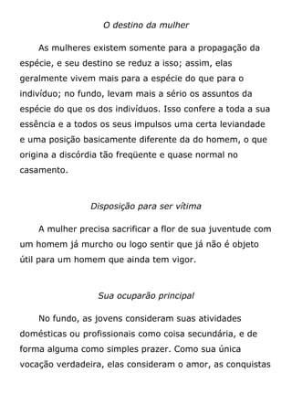O destino da mulher
As mulheres existem somente para a propagação da
espécie, e seu destino se reduz a isso; assim, elas
geralmente vivem mais para a espécie do que para o
indivíduo; no fundo, levam mais a sério os assuntos da
espécie do que os dos indivíduos. Isso confere a toda a sua
essência e a todos os seus impulsos uma certa leviandade
e uma posição basicamente diferente da do homem, o que
origina a discórdia tão freqüente e quase normal no
casamento.
Disposição para ser vítima
A mulher precisa sacrificar a flor de sua juventude com
um homem já murcho ou logo sentir que já não é objeto
útil para um homem que ainda tem vigor.
Sua ocuparão principal
No fundo, as jovens consideram suas atividades
domésticas ou profissionais como coisa secundária, e de
forma alguma como simples prazer. Como sua única
vocação verdadeira, elas consideram o amor, as conquistas
 