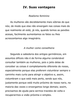 IV. Suas vantagens
Realismo feminino
As mulheres são decididamente mais sóbrias do que
nós; de modo que elas não enxergam nas coisas mais do
que realmente ali está; já nós, quando temos as paixões
acesas, facilmente aumentamos os fatos ou lhes
acrescentamos algo imaginário.
A mulher como conselheira
Segundo a sabedoria dos antigos germânicos, em
assuntos difíceis não é de forma alguma condenável
consultar também as mulheres, pois o jeito delas de
conceber as coisas é completamente diferente do nosso,
especialmente porque elas preferem vislumbrar sempre o
caminho mais curto para atingir o objetivo e, assim,
vislumbram o que está mais perto, sendo que nós,
justamente porque está muito próximo de nosso nariz, na
maioria das vezes o enxergamos longe demais; assim,
precisamos de ajuda para sermos trazidos de volta e
recuperarmos a visão próxima e simples.
 