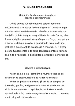 V. Suas fraquezas
O defeito fundamental da mulher:
causas e conseqüências
Como defeito fundamental do caráter feminino
encontramos a injustiça. Ele se origina em primeiro lugar
na falta de racionalidade e de reflexão, mas sustenta-se
também no fato de que, na qualidade de mais fracas, elas
foram dirigidas pela natureza não para a força, mas para a
astúcia: é daí que provém a sagacidade própria de seu
instinto e sua incontida propensão à mentira. [...] Desse
defeito fundamental e de seus desdobramentos originam-
se ainda a falsidade, a deslealdade, a traição, a ingratidão
etc.
Mentira e dissimulação
Assim como a lula, também a mulher gosta de se
esconder na dissimulação e de nadar na mentira.
Todas as pessoas mentem, já desde os tempos de
Salomão; porém, antigamente a mentira ainda era um
vício da natureza ou o capricho de um instante, e não
necessidade e lei, como ela agora se tornou sob o domínio
muito elogiado das mulheres.
 