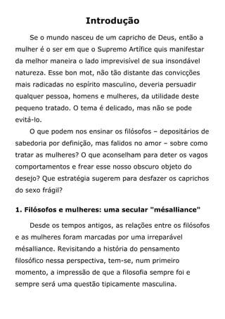 Introdução
Se o mundo nasceu de um capricho de Deus, então a
mulher é o ser em que o Supremo Artífice quis manifestar
da melhor maneira o lado imprevisível de sua insondável
natureza. Esse bon mot, não tão distante das convicções
mais radicadas no espírito masculino, deveria persuadir
qualquer pessoa, homens e mulheres, da utilidade deste
pequeno tratado. O tema é delicado, mas não se pode
evitá-lo.
O que podem nos ensinar os filósofos – depositários de
sabedoria por definição, mas falidos no amor – sobre como
tratar as mulheres? O que aconselham para deter os vagos
comportamentos e frear esse nosso obscuro objeto do
desejo? Que estratégia sugerem para desfazer os caprichos
do sexo frágil?
1. Filósofos e mulheres: uma secular "mésalliance"
Desde os tempos antigos, as relações entre os filósofos
e as mulheres foram marcadas por uma irreparável
mésalliance. Revisitando a história do pensamento
filosófico nessa perspectiva, tem-se, num primeiro
momento, a impressão de que a filosofia sempre foi e
sempre será uma questão tipicamente masculina.
 