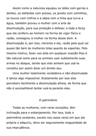 Assim como a natureza equipou os leões com garras e
dentes, os elefantes com presas, os javalis com colmilhos,
os touros com chifres e a sépia com a tinta que turva a
água, também proveu a mulher com a arte da
dissimulação, para sua proteção e defesa; e toda a força
que ela conferiu ao homem na forma de vigor físico e
razão, consagrou à mulher na forma desse dom. A
dissimulação é, por isso, inerente a ela, razão pela qual cai
quase tão bem às mulheres tolas quanto às espertas. Pelo
mesmo motivo, fazer uso dela em qualquer ocasião lhes é
tão natural como para os animais usar subitamente suas
armas no ataque, sendo que elas sentem que usá-la
constitui por assim dizer um direito seu.
Uma mulher totalmente verdadeira e não-dissimulada
é talvez algo impossível. Exatamente por isso elas
percebem facilmente a dissimulação alheia, de forma que
não é aconselhável tentar usá-la perante elas.
O patrimônio
Todas as mulheres, com raras exceções, têm
inclinação para o esbanjamento. Por isso, todo o
patrimônio existente, exceto nos casos raros em que ela
própria o adquiriu, deve ser seguramente resguardado de
sua imprudência.
 