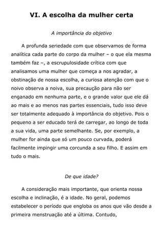 VI. A escolha da mulher certa
A importância do objetivo
A profunda seriedade com que observamos de forma
analítica cada parte do corpo da mulher – o que ela mesma
também faz –, a escrupulosidade crítica com que
analisamos uma mulher que começa a nos agradar, a
obstinação de nossa escolha, a curiosa atenção com que o
noivo observa a noiva, sua precaução para não ser
enganado em nenhuma parte, e o grande valor que ele dá
ao mais e ao menos nas partes essenciais, tudo isso deve
ser totalmente adequado à importância do objetivo. Pois o
pequeno a ser educado terá de carregar, ao longo de toda
a sua vida, uma parte semelhante. Se, por exemplo, a
mulher for ainda que só um pouco curvada, poderá
facilmente impingir uma corcunda a seu filho. E assim em
tudo o mais.
De que idade?
A consideração mais importante, que orienta nossa
escolha e inclinação, é a idade. No geral, podemos
estabelecer o período que engloba os anos que vão desde a
primeira menstruação até a última. Contudo,
 