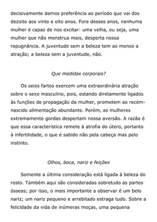 decisivamente damos preferência ao período que vai dos
dezoito aos vinte e oito anos. Fora desses anos, nenhuma
mulher é capaz de nos excitar: uma velha, ou seja, uma
mulher que não menstrua mais, desperta nossa
repugnância. A juventude sem a beleza tem ao menos a
atração; a beleza sem a juventude, não.
Que medidas corporais?
Os seios fartos exercem uma extraordinária atração
sobre o sexo masculino, pois, estando diretamente ligados
às funções de propagação da mulher, prometem ao recém-
nascido alimentação abundante. Porém, as mulheres
extremamente gordas despertam nossa aversão. A razão é
que essa característica remete à atrofia do útero, portanto
à infertilidade, o que é sabido não pela cabeça mas pelo
instinto.
Olhos, boca, nariz e feições
Somente a última consideração está ligada à beleza do
rosto. Também aqui são consideradas sobretudo as partes
ósseas; por isso, o mais importante a observar é um belo
nariz; um nariz pequeno e arrebitado estraga tudo. Sobre a
felicidade da vida de inúmeras moças, uma pequena
 