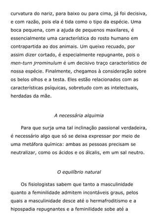 curvatura do nariz, para baixo ou para cima, já foi decisiva,
e com razão, pois ela é tida como o tipo da espécie. Uma
boca pequena, com a ajuda de pequenos maxilares, é
essencialmente uma característica do rosto humano em
contrapartida ao dos animais. Um queixo recuado, por
assim dizer cortado, é especialmente repugnante, pois o
men-turn jrrominulum é um decisivo traço característico de
nossa espécie. Finalmente, chegamos à consideração sobre
os belos olhos e a testa. Eles estão relacionados com as
características psíquicas, sobretudo com as intelectuais,
herdadas da mãe.
A necessária alquimia
Para que surja uma tal inclinação passional verdadeira,
é necessário algo que só se deixa expressar por meio de
uma metáfora química: ambas as pessoas precisam se
neutralizar, como os ácidos e os álcalis, em um sal neutro.
O equilíbrio natural
Os fisiologistas sabem que tanto a masculinidade
quanto a feminilidade admitem incontáveis graus, pelos
quais a masculinidade desce até o hermafroditismo e a
hipospadia repugnantes e a feminilidade sobe até a
 