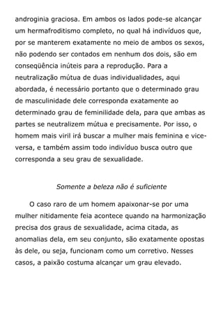 androginia graciosa. Em ambos os lados pode-se alcançar
um hermafroditismo completo, no qual há indivíduos que,
por se manterem exatamente no meio de ambos os sexos,
não podendo ser contados em nenhum dos dois, são em
conseqüência inúteis para a reprodução. Para a
neutralização mútua de duas individualidades, aqui
abordada, é necessário portanto que o determinado grau
de masculinidade dele corresponda exatamente ao
determinado grau de feminilidade dela, para que ambas as
partes se neutralizem mútua e precisamente. Por isso, o
homem mais viril irá buscar a mulher mais feminina e vice-
versa, e também assim todo indivíduo busca outro que
corresponda a seu grau de sexualidade.
Somente a beleza não é suficiente
O caso raro de um homem apaixonar-se por uma
mulher nitidamente feia acontece quando na harmonização
precisa dos graus de sexualidade, acima citada, as
anomalias dela, em seu conjunto, são exatamente opostas
às dele, ou seja, funcionam como um corretivo. Nesses
casos, a paixão costuma alcançar um grau elevado.
 