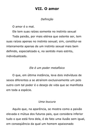 VII. O amor
Definição
O amor é o mal.
Ele tem suas raízes somente no instinto sexual
Toda paixão, por mais etérea que ostente ser, tem
suas raízes apenas no instinto sexual; sim, constitui-se
inteiramente apenas de um instinto sexual mais bem
definido, especializado e, no sentido mais estrito,
individualizado.
Ele é um poder metafísico
O que, em última instância, leva dois indivíduos de
sexos diferentes a se atraírem exclusivamente um pelo
outro com tal poder é o desejo de vida que se manifesta
em toda a espécie.
Uma loucura
Aquilo que, na aparência, se mostra como a paixão
elevada e mútua dos futuros pais, que considera inferior
tudo o que está fora dela, é de fato uma ilusão sem igual,
em conseqüência da qual um homem apaixonado
 