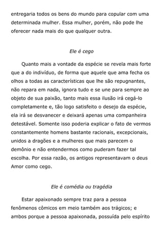 entregaria todos os bens do mundo para copular com uma
determinada mulher. Essa mulher, porém, não pode lhe
oferecer nada mais do que qualquer outra.
Ele é cego
Quanto mais a vontade da espécie se revela mais forte
que a do indivíduo, de forma que aquele que ama fecha os
olhos a todas as características que lhe são repugnantes,
não repara em nada, ignora tudo e se une para sempre ao
objeto de sua paixão, tanto mais essa ilusão irá cegá-lo
completamente e, tão logo satisfeito o desejo da espécie,
ela irá se desvanecer e deixará apenas uma companheira
detestável. Somente isso poderia explicar o fato de vermos
constantemente homens bastante racionais, excepcionais,
unidos a dragões e a mulheres que mais parecem o
demônio e não entendermos como puderam fazer tal
escolha. Por essa razão, os antigos representavam o deus
Amor como cego.
Ele é comédia ou tragédia
Estar apaixonado sempre traz para a pessoa
fenômenos cômicos em meio também aos trágicos; e
ambos porque a pessoa apaixonada, possuída pelo espírito
 