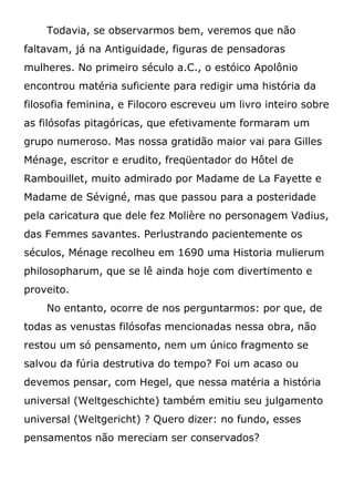 Todavia, se observarmos bem, veremos que não
faltavam, já na Antiguidade, figuras de pensadoras
mulheres. No primeiro século a.C., o estóico Apolônio
encontrou matéria suficiente para redigir uma história da
filosofia feminina, e Filocoro escreveu um livro inteiro sobre
as filósofas pitagóricas, que efetivamente formaram um
grupo numeroso. Mas nossa gratidão maior vai para Gilles
Ménage, escritor e erudito, freqüentador do Hôtel de
Rambouillet, muito admirado por Madame de La Fayette e
Madame de Sévigné, mas que passou para a posteridade
pela caricatura que dele fez Molière no personagem Vadius,
das Femmes savantes. Perlustrando pacientemente os
séculos, Ménage recolheu em 1690 uma Historia mulierum
philosopharum, que se lê ainda hoje com divertimento e
proveito.
No entanto, ocorre de nos perguntarmos: por que, de
todas as venustas filósofas mencionadas nessa obra, não
restou um só pensamento, nem um único fragmento se
salvou da fúria destrutiva do tempo? Foi um acaso ou
devemos pensar, com Hegel, que nessa matéria a história
universal (Weltgeschichte) também emitiu seu julgamento
universal (Weltgericht) ? Quero dizer: no fundo, esses
pensamentos não mereciam ser conservados?
 
