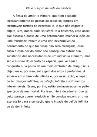 Ele é o sopro de vida da espécie
A ânsia do amor, o Hímero, que tem ocupado
incessantemente os poetas de todos os tempos em
incontáveis formas de expressá-lo, e que não esgota o
objeto, sim, nunca pode satisfazê-lo o bastante, essa ânsia
que associa a posse de uma determinada mulher à idéia de
uma felicidade infinita e uma dor inexprimível ao
pensamento de que tal posse não será alcançada, essa
ânsia e essa dor do amor não conseguem extrair sua
substância das necessidades de um indivíduo efêmero, mas
são o suspiro do espírito da espécie, que vê aqui a
conquista ou a perda de um meio exclusivo de atingir seus
objetivos e, por isso, solta gemidos altos e profundos. A
espécie em si tem vida infinita e, por essa razão, é capaz
de ter desejos infinitos, satisfação infinita e sofrimentos
intermináveis. Esses, porém, estão enclausurados no peito
apertado de um mortal. Por isso, não é de admirar que tal
peito pareça querer explodir e não consiga encontrar uma
expressão para a sensação que o invade de delícia infinita
ou de dor infinita.
 