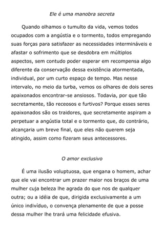 Ele é uma manobra secreta
Quando olhamos o tumulto da vida, vemos todos
ocupados com a angústia e o tormento, todos empregando
suas forças para satisfazer as necessidades intermináveis e
afastar o sofrimento que se desdobra em múltiplos
aspectos, sem contudo poder esperar em recompensa algo
diferente da conservação dessa existência atormentada,
individual, por um curto espaço de tempo. Mas nesse
intervalo, no meio da turba, vemos os olhares de dois seres
apaixonados encontrar-se ansiosos. Todavia, por que tão
secretamente, tão receosos e furtivos? Porque esses seres
apaixonados são os traidores, que secretamente aspiram a
perpetuar a angústia total e o tormento que, do contrário,
alcançaria um breve final, que eles não querem seja
atingido, assim como fizeram seus antecessores.
O amor exclusivo
É uma ilusão voluptuosa, que engana o homem, achar
que ele vai encontrar um prazer maior nos braços de uma
mulher cuja beleza lhe agrada do que nos de qualquer
outra; ou a idéia de que, dirigida exclusivamente a um
único indivíduo, o convença plenamente de que a posse
dessa mulher lhe trará uma felicidade efusiva.
 