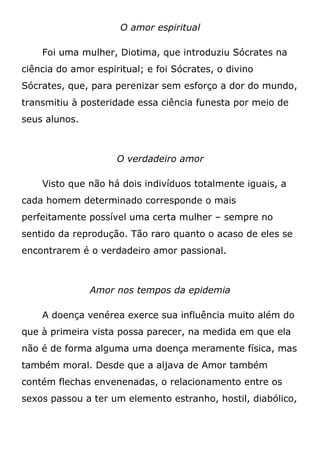 O amor espiritual
Foi uma mulher, Diotima, que introduziu Sócrates na
ciência do amor espiritual; e foi Sócrates, o divino
Sócrates, que, para perenizar sem esforço a dor do mundo,
transmitiu à posteridade essa ciência funesta por meio de
seus alunos.
O verdadeiro amor
Visto que não há dois indivíduos totalmente iguais, a
cada homem determinado corresponde o mais
perfeitamente possível uma certa mulher – sempre no
sentido da reprodução. Tão raro quanto o acaso de eles se
encontrarem é o verdadeiro amor passional.
Amor nos tempos da epidemia
A doença venérea exerce sua influência muito além do
que à primeira vista possa parecer, na medida em que ela
não é de forma alguma uma doença meramente física, mas
também moral. Desde que a aljava de Amor também
contém flechas envenenadas, o relacionamento entre os
sexos passou a ter um elemento estranho, hostil, diabólico,
 