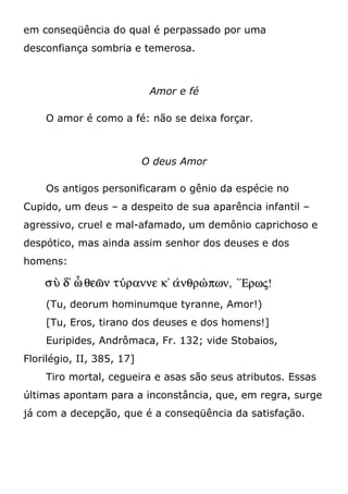 em conseqüência do qual é perpassado por uma
desconfiança sombria e temerosa.
Amor e fé
O amor é como a fé: não se deixa forçar.
O deus Amor
Os antigos personificaram o gênio da espécie no
Cupido, um deus – a despeito de sua aparência infantil –
agressivo, cruel e mal-afamado, um demônio caprichoso e
despótico, mas ainda assim senhor dos deuses e dos
homens:
(Tu, deorum hominumque tyranne, Amor!)
[Tu, Eros, tirano dos deuses e dos homens!]
Euripides, Andrômaca, Fr. 132; vide Stobaios,
Florilégio, II, 385, 17]
Tiro mortal, cegueira e asas são seus atributos. Essas
últimas apontam para a inconstância, que, em regra, surge
já com a decepção, que é a conseqüência da satisfação.
 