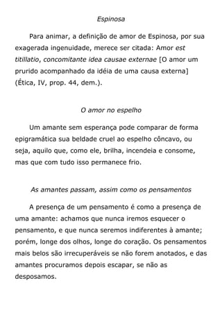 Espinosa
Para animar, a definição de amor de Espinosa, por sua
exagerada ingenuidade, merece ser citada: Amor est
titillatio, concomitante idea causae externae [O amor um
prurido acompanhado da idéia de uma causa externa]
(Ética, IV, prop. 44, dem.).
O amor no espelho
Um amante sem esperança pode comparar de forma
epigramática sua beldade cruel ao espelho côncavo, ou
seja, aquilo que, como ele, brilha, incendeia e consome,
mas que com tudo isso permanece frio.
As amantes passam, assim como os pensamentos
A presença de um pensamento é como a presença de
uma amante: achamos que nunca iremos esquecer o
pensamento, e que nunca seremos indiferentes à amante;
porém, longe dos olhos, longe do coração. Os pensamentos
mais belos são irrecuperáveis se não forem anotados, e das
amantes procuramos depois escapar, se não as
desposamos.
 