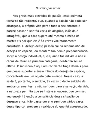 Suicídio por amor
Nos graus mais elevados da paixão, essa quimera
torna-se tão radiante, que, quando a paixão não pode ser
alcançada, a própria vida perde todo o seu encanto e
parece passar a ser tão vazia de alegrias, insípida e
intragável, que o asco supera até mesmo o medo da
morte; eis por que ela é às vezes voluntariamente
encurtada. O desejo dessa pessoa cai no redemoinho de
desejos da espécie, ou mantém tão bem a preponderância
sobre o desejo individual, que quando tal indivíduo não é
capaz de atuar na primeira categoria, desdenha ser na
última. O indivíduo é aqui um recipiente frágil demais para
que possa suportar a ânsia infinda do desejo da espécie,
concentrada em um objeto determinado. Nesse caso, a
saída é, portanto, o suicídio, às vezes o duplo suicídio de
ambos os amantes; a não ser que, para a salvação da vida,
a natureza permita que se instale a loucura, que com seu
véu encobrirá então a consciência dessa situação de
desesperança. Não passa um ano sem que vários casos
desse tipo comprovem a realidade do que foi apresentado.
 
