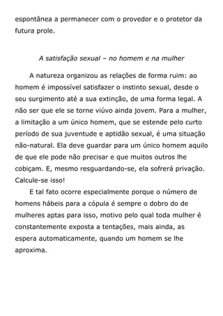 espontânea a permanecer com o provedor e o protetor da
futura prole.
A satisfação sexual – no homem e na mulher
A natureza organizou as relações de forma ruim: ao
homem é impossível satisfazer o instinto sexual, desde o
seu surgimento até a sua extinção, de uma forma legal. A
não ser que ele se torne viúvo ainda jovem. Para a mulher,
a limitação a um único homem, que se estende pelo curto
período de sua juventude e aptidão sexual, é uma situação
não-natural. Ela deve guardar para um único homem aquilo
de que ele pode não precisar e que muitos outros lhe
cobiçam. E, mesmo resguardando-se, ela sofrerá privação.
Calcule-se isso!
E tal fato ocorre especialmente porque o número de
homens hábeis para a cópula é sempre o dobro do de
mulheres aptas para isso, motivo pelo qual toda mulher é
constantemente exposta a tentações, mais ainda, as
espera automaticamente, quando um homem se lhe
aproxima.
 