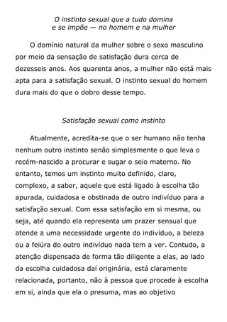 O instinto sexual que a tudo domina
e se impõe — no homem e na mulher
O domínio natural da mulher sobre o sexo masculino
por meio da sensação de satisfação dura cerca de
dezesseis anos. Aos quarenta anos, a mulher não está mais
apta para a satisfação sexual. O instinto sexual do homem
dura mais do que o dobro desse tempo.
Satisfação sexual como instinto
Atualmente, acredita-se que o ser humano não tenha
nenhum outro instinto senão simplesmente o que leva o
recém-nascido a procurar e sugar o seio materno. No
entanto, temos um instinto muito definido, claro,
complexo, a saber, aquele que está ligado à escolha tão
apurada, cuidadosa e obstinada de outro indivíduo para a
satisfação sexual. Com essa satisfação em si mesma, ou
seja, até quando ela representa um prazer sensual que
atende a uma necessidade urgente do indivíduo, a beleza
ou a feiúra do outro indivíduo nada tem a ver. Contudo, a
atenção dispensada de forma tão diligente a elas, ao lado
da escolha cuidadosa daí originária, está claramente
relacionada, portanto, não à pessoa que procede à escolha
em si, ainda que ela o presuma, mas ao objetivo
 
