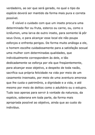verdadeiro, ao ser que será gerado, no qual o tipo da
espécie deverá ser mantido da forma mais pura e correta
possível.
É visível o cuidado com que um inseto procura uma
determinada flor ou fruta, esterco ou carne, ou, como o
icnêumon, uma larva de outro inseto, para somente lá pôr
seus Ovos, e para alcançar esse local ele não poupa
esforços e enfrenta perigos. De forma muito análoga a ele,
o homem escolhe cuidadosamente para a satisfação sexual
uma mulher com determinadas qualidades, que
individualmente correspondem às dele, e tão
dedicadamente se esforça por ela que freqüentemente,
para alcançar esse objetivo, a despeito de toda razão,
sacrifica sua própria felicidade na vida por meio de um
casamento insensato, por meio de uma aventura amorosa
que lhe custa o patrimônio, a dignidade e a vida, e até
mesmo por meio de delitos como o adultério ou o estupro.
Tudo isso apenas para servir à vontade da natureza, da
espécie, soberana em toda parte, da forma mais
apropriada possível ao objetivo, ainda que ao custo do
indivíduo.
 