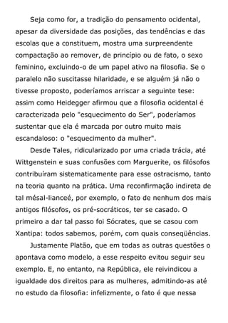 Seja como for, a tradição do pensamento ocidental,
apesar da diversidade das posições, das tendências e das
escolas que a constituem, mostra uma surpreendente
compactação ao remover, de princípio ou de fato, o sexo
feminino, excluindo-o de um papel ativo na filosofia. Se o
paralelo não suscitasse hilaridade, e se alguém já não o
tivesse proposto, poderíamos arriscar a seguinte tese:
assim como Heidegger afirmou que a filosofia ocidental é
caracterizada pelo "esquecimento do Ser", poderíamos
sustentar que ela é marcada por outro muito mais
escandaloso: o "esquecimento da mulher".
Desde Tales, ridicularizado por uma criada trácia, até
Wittgenstein e suas confusões com Marguerite, os filósofos
contribuíram sistematicamente para esse ostracismo, tanto
na teoria quanto na prática. Uma reconfirmação indireta de
tal mésal-lianceé, por exemplo, o fato de nenhum dos mais
antigos filósofos, os pré-socráticos, ter se casado. O
primeiro a dar tal passo foi Sócrates, que se casou com
Xantipa: todos sabemos, porém, com quais conseqüências.
Justamente Platão, que em todas as outras questões o
apontava como modelo, a esse respeito evitou seguir seu
exemplo. E, no entanto, na República, ele reivindicou a
igualdade dos direitos para as mulheres, admitindo-as até
no estudo da filosofia: infelizmente, o fato é que nessa
 