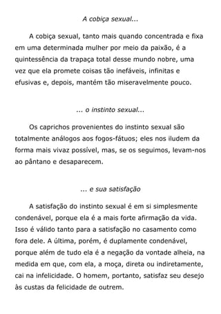 A cobiça sexual...
A cobiça sexual, tanto mais quando concentrada e fixa
em uma determinada mulher por meio da paixão, é a
quintessência da trapaça total desse mundo nobre, uma
vez que ela promete coisas tão inefáveis, infinitas e
efusivas e, depois, mantém tão miseravelmente pouco.
... o instinto sexual...
Os caprichos provenientes do instinto sexual são
totalmente análogos aos fogos-fátuos; eles nos iludem da
forma mais vivaz possível, mas, se os seguimos, levam-nos
ao pântano e desaparecem.
... e sua satisfação
A satisfação do instinto sexual é em si simplesmente
condenável, porque ela é a mais forte afirmação da vida.
Isso é válido tanto para a satisfação no casamento como
fora dele. A última, porém, é duplamente condenável,
porque além de tudo ela é a negação da vontade alheia, na
medida em que, com ela, a moça, direta ou indiretamente,
cai na infelicidade. O homem, portanto, satisfaz seu desejo
às custas da felicidade de outrem.
 