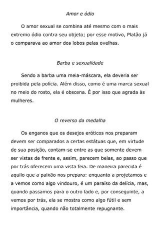 Amor e ódio
O amor sexual se combina até mesmo com o mais
extremo ódio contra seu objeto; por esse motivo, Platão já
o comparava ao amor dos lobos pelas ovelhas.
Barba e sexualidade
Sendo a barba uma meia-máscara, ela deveria ser
proibida pela polícia. Além disso, como é uma marca sexual
no meio do rosto, ela é obscena. É por isso que agrada às
mulheres.
O reverso da medalha
Os enganos que os desejos eróticos nos preparam
devem ser comparados a certas estátuas que, em virtude
de sua posição, contam-se entre as que somente devem
ser vistas de frente e, assim, parecem belas, ao passo que
por trás oferecem uma vista feia. De maneira parecida é
aquilo que a paixão nos prepara: enquanto a projetamos e
a vemos como algo vindouro, é um paraíso da delícia, mas,
quando passamos para o outro lado e, por conseguinte, a
vemos por trás, ela se mostra como algo fútil e sem
importância, quando não totalmente repugnante.
 