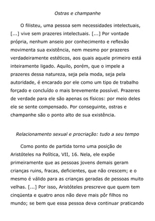 Ostras e champanhe
O filisteu, uma pessoa sem necessidades intelectuais,
[...] vive sem prazeres intelectuais. [...] Por vontade
própria, nenhum anseio por conhecimento e reflexão
movimenta sua existência, nem mesmo por prazeres
verdadeiramente estéticos, aos quais aquele primeiro está
inteiramente ligado. Aquilo, porém, que o impele a
prazeres dessa natureza, seja pela moda, seja pela
autoridade, é encarado por ele como um tipo de trabalho
forçado e concluído o mais brevemente possível. Prazeres
de verdade para ele são apenas os físicos: por meio deles
ele se sente compensado. Por conseguinte, ostras e
champanhe são o ponto alto de sua existência.
Relacionamento sexual e procriação: tudo a seu tempo
Como ponto de partida torno uma posição de
Aristóteles na Política, VII, 16. Nela, ele expõe
primeiramente que as pessoas jovens demais geram
crianças ruins, fracas, deficientes, que não crescem; e o
mesmo é válido para as crianças geradas de pessoas muito
velhas. [...] Por isso, Aristóteles prescreve que quem tem
cinqüenta e quatro anos não deve mais pôr filhos no
mundo; se bem que essa pessoa deva continuar praticando
 