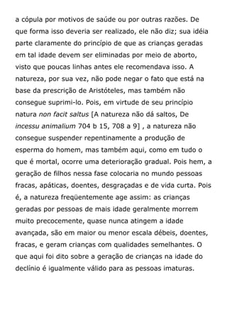 a cópula por motivos de saúde ou por outras razões. De
que forma isso deveria ser realizado, ele não diz; sua idéia
parte claramente do princípio de que as crianças geradas
em tal idade devem ser eliminadas por meio de aborto,
visto que poucas linhas antes ele recomendava isso. A
natureza, por sua vez, não pode negar o fato que está na
base da prescrição de Aristóteles, mas também não
consegue suprimi-lo. Pois, em virtude de seu princípio
natura non facit saltus [A natureza não dá saltos, De
incessu animalium 704 b 15, 708 a 9] , a natureza não
consegue suspender repentinamente a produção de
esperma do homem, mas também aqui, como em tudo o
que é mortal, ocorre uma deterioração gradual. Pois hem, a
geração de filhos nessa fase colocaria no mundo pessoas
fracas, apáticas, doentes, desgraçadas e de vida curta. Pois
é, a natureza freqüentemente age assim: as crianças
geradas por pessoas de mais idade geralmente morrem
muito precocemente, quase nunca atingem a idade
avançada, são em maior ou menor escala débeis, doentes,
fracas, e geram crianças com qualidades semelhantes. O
que aqui foi dito sobre a geração de crianças na idade do
declínio é igualmente válido para as pessoas imaturas.
 