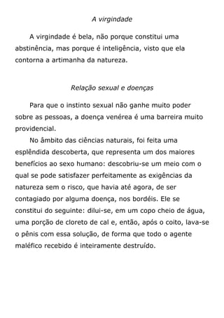 A virgindade
A virgindade é bela, não porque constitui uma
abstinência, mas porque é inteligência, visto que ela
contorna a artimanha da natureza.
Relação sexual e doenças
Para que o instinto sexual não ganhe muito poder
sobre as pessoas, a doença venérea é uma barreira muito
providencial.
No âmbito das ciências naturais, foi feita uma
esplêndida descoberta, que representa um dos maiores
benefícios ao sexo humano: descobriu-se um meio com o
qual se pode satisfazer perfeitamente as exigências da
natureza sem o risco, que havia até agora, de ser
contagiado por alguma doença, nos bordéis. Ele se
constitui do seguinte: dilui-se, em um copo cheio de água,
uma porção de cloreto de cal e, então, após o coito, lava-se
o pênis com essa solução, de forma que todo o agente
maléfico recebido é inteiramente destruído.
 