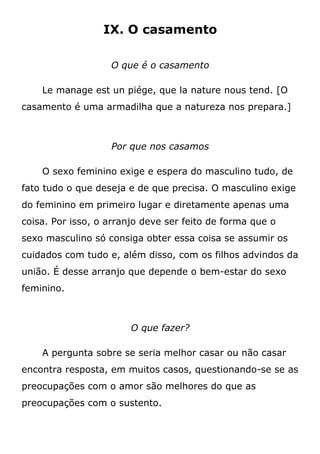 IX. O casamento
O que é o casamento
Le manage est un piége, que la nature nous tend. [O
casamento é uma armadilha que a natureza nos prepara.]
Por que nos casamos
O sexo feminino exige e espera do masculino tudo, de
fato tudo o que deseja e de que precisa. O masculino exige
do feminino em primeiro lugar e diretamente apenas uma
coisa. Por isso, o arranjo deve ser feito de forma que o
sexo masculino só consiga obter essa coisa se assumir os
cuidados com tudo e, além disso, com os filhos advindos da
união. É desse arranjo que depende o bem-estar do sexo
feminino.
O que fazer?
A pergunta sobre se seria melhor casar ou não casar
encontra resposta, em muitos casos, questionando-se se as
preocupações com o amor são melhores do que as
preocupações com o sustento.
 