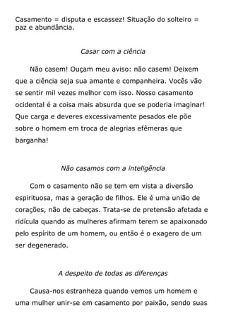 Casamento = disputa e escassez! Situação do solteiro =
paz e abundância.
Casar com a ciência
Não casem! Ouçam meu aviso: não casem! Deixem
que a ciência seja sua amante e companheira. Vocês vão
se sentir mil vezes melhor com isso. Nosso casamento
ocidental é a coisa mais absurda que se poderia imaginar!
Que carga e deveres excessivamente pesados ele põe
sobre o homem em troca de alegrias efêmeras que
barganha!
Não casamos com a inteligência
Com o casamento não se tem em vista a diversão
espirituosa, mas a geração de filhos. Ele é uma união de
corações, não de cabeças. Trata-se de pretensão afetada e
ridícula quando as mulheres afirmam terem se apaixonado
pelo espírito de um homem, ou então é o exagero de um
ser degenerado.
A despeito de todas as diferenças
Causa-nos estranheza quando vemos um homem e
uma mulher unir-se em casamento por paixão, sendo suas
 