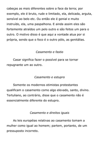 cabeças as mais diferentes sobre a face da terra; por
exemplo, ele é bruto, rude e limitado, ela, delicada, arguta,
sensível ao belo etc. Ou então ele é genial e muito
instruído, ela, uma paspalhona. E ainda assim eles são
fortemente atraídos um pelo outro e são feitos um para o
outro. O motivo disso é que aqui a vontade atua por si
própria, sendo que o foco é o outro pólo, as genitálias.
Casamento e fastio
Casar significa fazer o possível para se tornar
repugnante um ao outro.
Casamento e estupro
Somente os modernos otimistas protestantes
qualificam o casamento como algo elevado, santo, divino.
Tertuliano, ao contrário, disse que o casamento não é
essencialmente diferente do estupro.
Casamento e direitos iguais
As leis européias relativas ao casamento tomam a
mulher como igual ao homem; partem, portanto, de um
pressuposto incorreto.
 