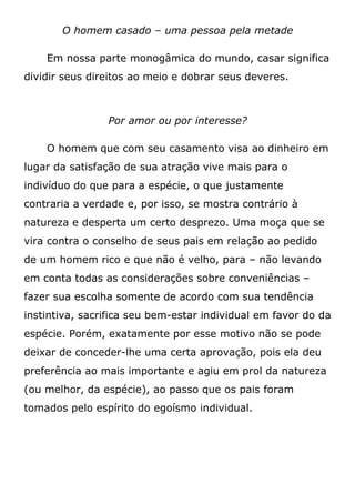 O homem casado – uma pessoa pela metade
Em nossa parte monogâmica do mundo, casar significa
dividir seus direitos ao meio e dobrar seus deveres.
Por amor ou por interesse?
O homem que com seu casamento visa ao dinheiro em
lugar da satisfação de sua atração vive mais para o
indivíduo do que para a espécie, o que justamente
contraria a verdade e, por isso, se mostra contrário à
natureza e desperta um certo desprezo. Uma moça que se
vira contra o conselho de seus pais em relação ao pedido
de um homem rico e que não é velho, para – não levando
em conta todas as considerações sobre conveniências –
fazer sua escolha somente de acordo com sua tendência
instintiva, sacrifica seu bem-estar individual em favor do da
espécie. Porém, exatamente por esse motivo não se pode
deixar de conceder-lhe uma certa aprovação, pois ela deu
preferência ao mais importante e agiu em prol da natureza
(ou melhor, da espécie), ao passo que os pais foram
tomados pelo espírito do egoísmo individual.
 