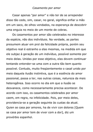 Casamento por amor
Casar apenas "por amor" e não ter de se arrepender
disso tão cedo, sim, casar, no geral, significa enfiar a mão
em um saco, de olhos vendados, na esperança de descobrir
uma enguia no meio de um monte de cobras.
Os casamentos por amor são celebrados no interesse
da espécie, não dos indivíduos. Na verdade, as partes
presumem atuar em prol da felicidade própria, porém seu
objetivo real é estranho a elas mesmas, na medida em que
ele subjaz à geração de um indivíduo, possível somente por
meio delas. Unidas por esse objetivo, elas devem continuar
tentando entender-se uma com a outra tão bem quanto
possível. Contudo, muito freqüentemente o casal unido por
meio daquela ilusão instintiva, que é a essência do amor
passional, passa a ter, nas outras coisas, natureza da mais
heterogênea. Isso ocorre no dia em que a ilusão se
desvanece, como necessariamente precisa acontecer. De
acordo com isso, os casamentos celebrados por amor
caem, em regra, na infelicidade. Pois, por meio deles,
providencia-se a geração seguinte às custas da atual.
Quien se casa por amores, ha de vivir con dolores [Quem
se casa por amor tem de viver com a dor], diz um
provérbio espanhol.
 