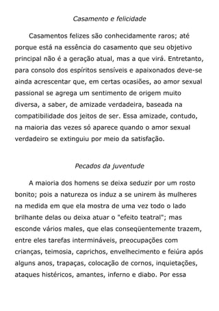 Casamento e felicidade
Casamentos felizes são conhecidamente raros; até
porque está na essência do casamento que seu objetivo
principal não é a geração atual, mas a que virá. Entretanto,
para consolo dos espíritos sensíveis e apaixonados deve-se
ainda acrescentar que, em certas ocasiões, ao amor sexual
passional se agrega um sentimento de origem muito
diversa, a saber, de amizade verdadeira, baseada na
compatibilidade dos jeitos de ser. Essa amizade, contudo,
na maioria das vezes só aparece quando o amor sexual
verdadeiro se extinguiu por meio da satisfação.
Pecados da juventude
A maioria dos homens se deixa seduzir por um rosto
bonito; pois a natureza os induz a se unirem às mulheres
na medida em que ela mostra de uma vez todo o lado
brilhante delas ou deixa atuar o "efeito teatral"; mas
esconde vários males, que elas conseqüentemente trazem,
entre eles tarefas intermináveis, preocupações com
crianças, teimosia, caprichos, envelhecimento e feiúra após
alguns anos, trapaças, colocação de cornos, inquietações,
ataques histéricos, amantes, inferno e diabo. Por essa
 