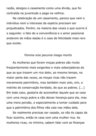 razão, designo o casamento como uma dívida, que foi
contraída na juventude e paga na velhice.
Na celebração de um casamento, parece que nem o
indivíduo nem o interesse da espécie precisam ser
prejudicados. Porém, na maioria das vezes o que ocorre é
o seguinte: o fato de a conveniência e o amor passional
andarem de mãos dadas é o caso de felicidade mais raro
que existe.
Femina sine pecunia imago mortis
As mulheres que foram moças pobres são muito
freqüentemente mais exigentes e mais esbanjadoras do
que as que trazem um rico dote; ao mesmo tempo, na
maior parte das vezes, as moças ricas não trazem
meramente patrimônio, mas também mais zelo, sim, o
instinto de conservação herdado, do que as pobres. [...]
Em todo caso, gostaria de aconselhar àquele que se casa
com uma moça pobre a não deixar herança para ela, mas
uma mera pensão, e especialmente a tomar cuidado para
que o patrimônio dos filhos não caia nas mãos dela.
Se realmente precisas ser casado, se não és capaz de
ficar sozinho, então te casa com uma mulher rica. As
mulheres ricas, no mínimo, sabem lidar com as finanças
 